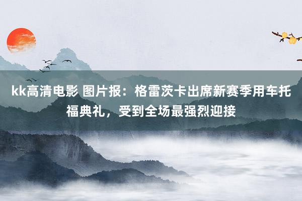 kk高清电影 图片报：格雷茨卡出席新赛季用车托福典礼，受到全场最强烈迎接