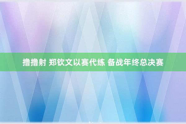 撸撸射 郑钦文以赛代练 备战年终总决赛