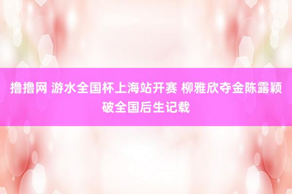 撸撸网 游水全国杯上海站开赛 柳雅欣夺金陈露颖破全国后生记载