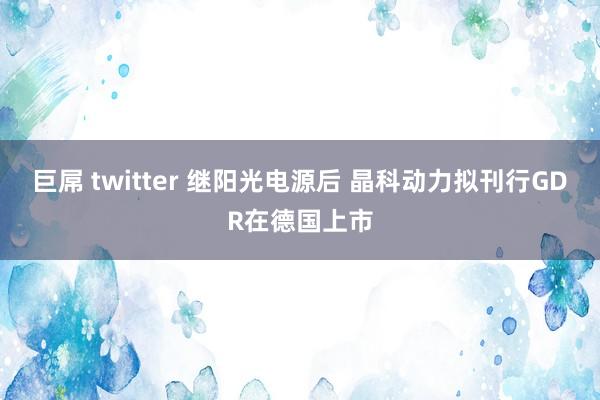 巨屌 twitter 继阳光电源后 晶科动力拟刊行GDR在德国上市