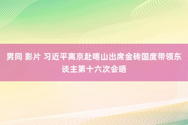 男同 影片 习近平离京赴喀山出席金砖国度带领东谈主第十六次会晤