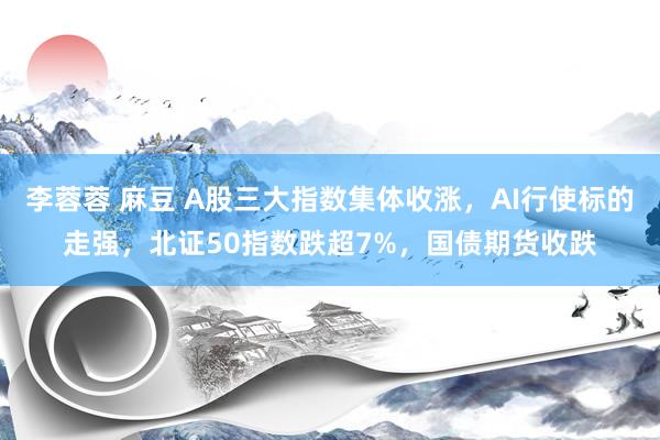 李蓉蓉 麻豆 A股三大指数集体收涨，AI行使标的走强，北证50指数跌超7%，国债期货收跌