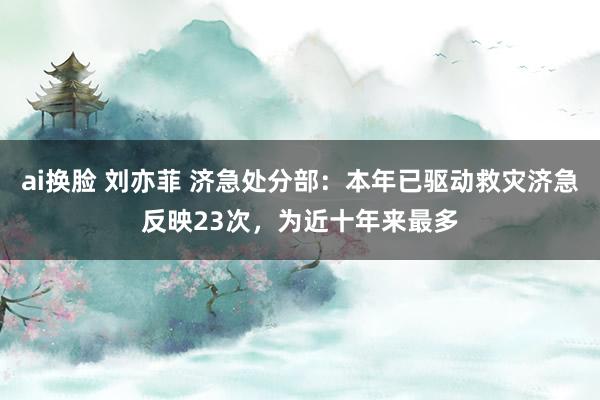 ai换脸 刘亦菲 济急处分部：本年已驱动救灾济急反映23次，为近十年来最多