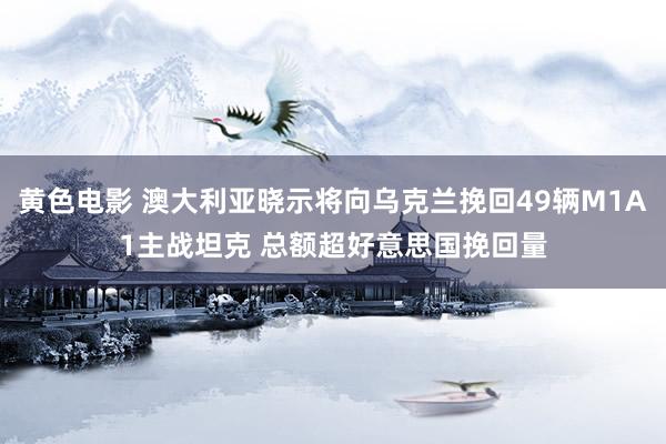 黄色电影 澳大利亚晓示将向乌克兰挽回49辆M1A1主战坦克 总额超好意思国挽回量