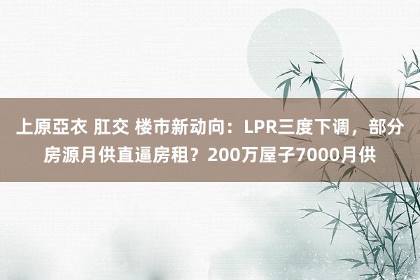 上原亞衣 肛交 楼市新动向：LPR三度下调，部分房源月供直逼房租？200万屋子7000月供