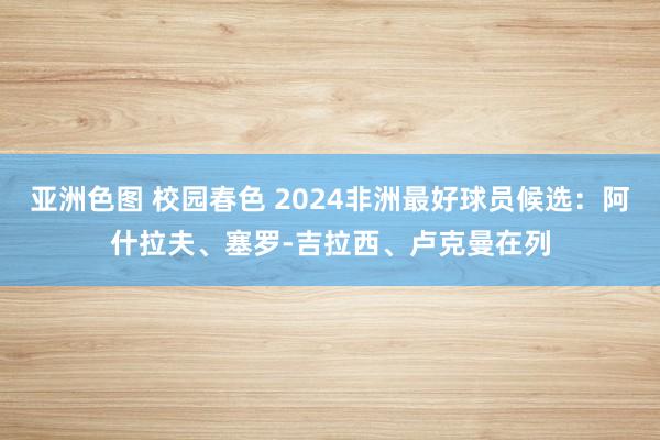 亚洲色图 校园春色 2024非洲最好球员候选：阿什拉夫、塞罗-吉拉西、卢克曼在列