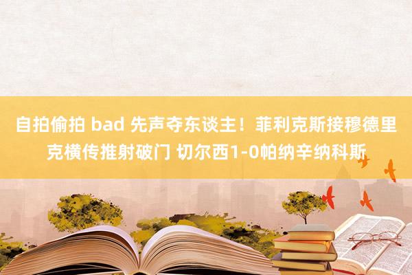 自拍偷拍 bad 先声夺东谈主！菲利克斯接穆德里克横传推射破门 切尔西1-0帕纳辛纳科斯