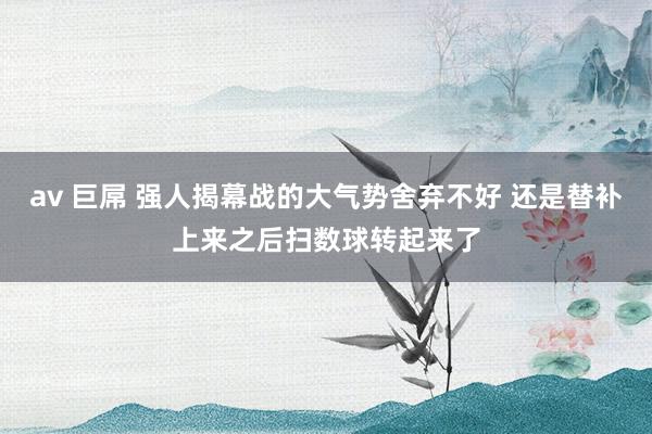 av 巨屌 强人揭幕战的大气势舍弃不好 还是替补上来之后扫数球转起来了