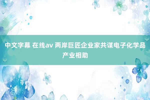 中文字幕 在线av 两岸巨匠企业家共谋电子化学品产业相助