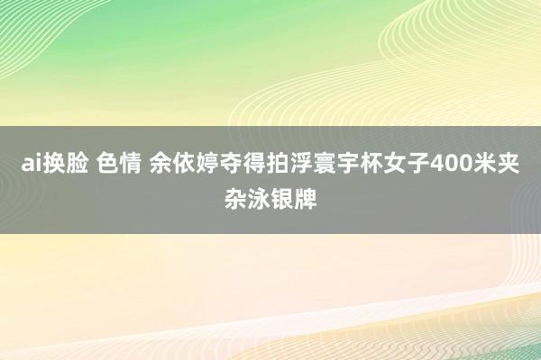 ai换脸 色情 余依婷夺得拍浮寰宇杯女子400米夹杂泳银牌