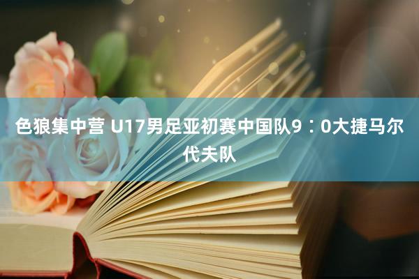 色狼集中营 U17男足亚初赛中国队9∶0大捷马尔代夫队