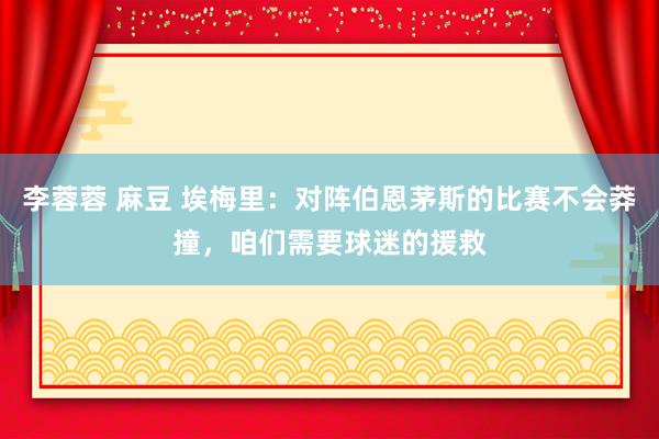 李蓉蓉 麻豆 埃梅里：对阵伯恩茅斯的比赛不会莽撞，咱们需要球迷的援救