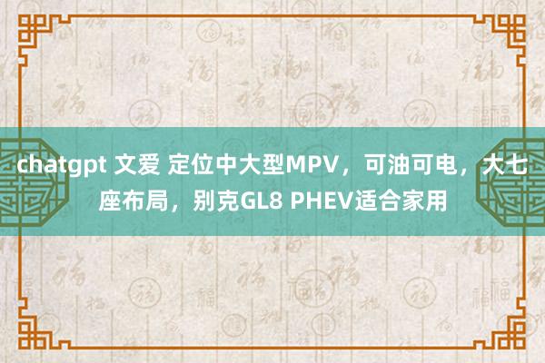 chatgpt 文爱 定位中大型MPV，可油可电，大七座布局，别克GL8 PHEV适合家用