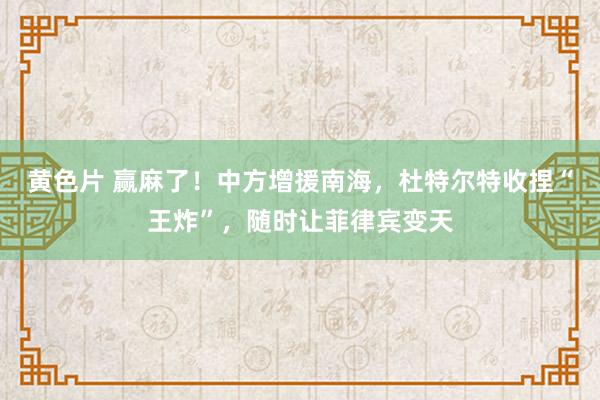 黄色片 赢麻了！中方增援南海，杜特尔特收捏“王炸”，随时让菲律宾变天