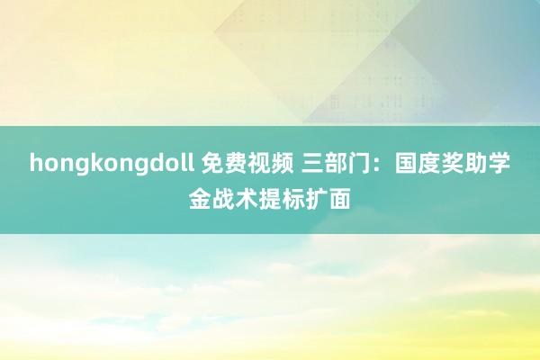 hongkongdoll 免费视频 三部门：国度奖助学金战术提标扩面