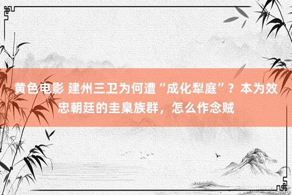 黄色电影 建州三卫为何遭“成化犁庭”？本为效忠朝廷的圭臬族群，怎么作念贼