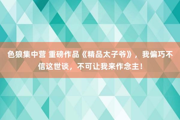 色狼集中营 重磅作品《精品太子爷》，我偏巧不信这世谈，不可让我来作念主！