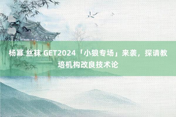 杨幂 丝袜 GET2024「小狼专场」来袭，探请教培机构改良技术论