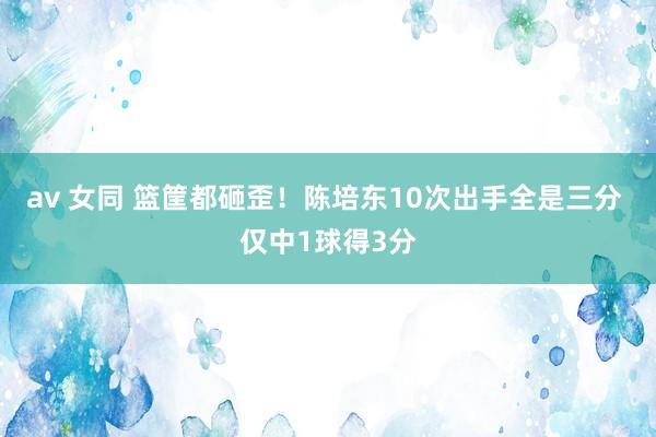 av 女同 篮筐都砸歪！陈培东10次出手全是三分 仅中1球得3分