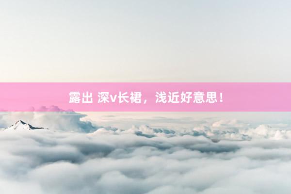 露出 深v长裙，浅近好意思！