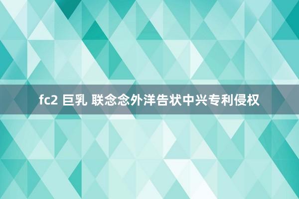 fc2 巨乳 联念念外洋告状中兴专利侵权