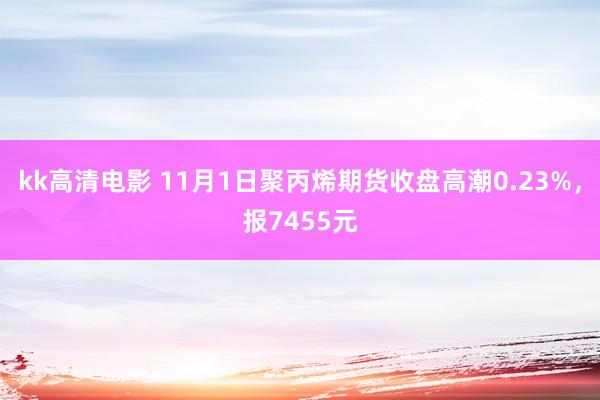 kk高清电影 11月1日聚丙烯期货收盘高潮0.23%，报7455元