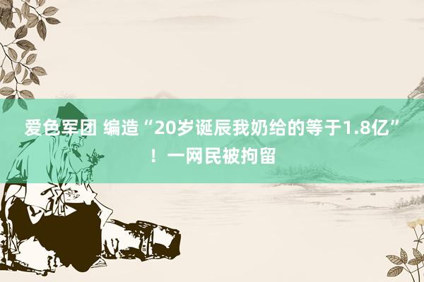 爱色军团 编造“20岁诞辰我奶给的等于1.8亿”！一网民被拘留