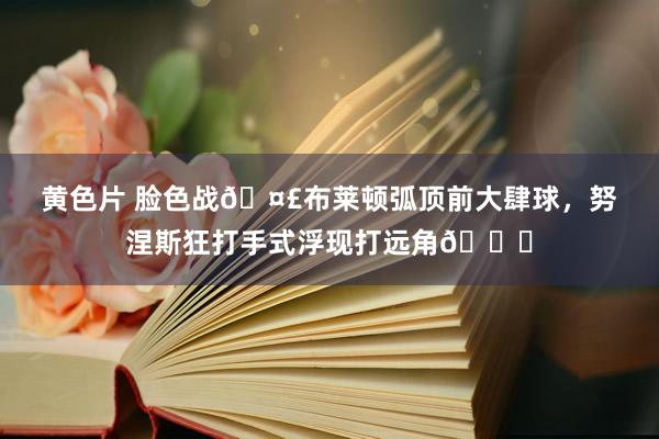 黄色片 脸色战🤣布莱顿弧顶前大肆球，努涅斯狂打手式浮现打远角👉