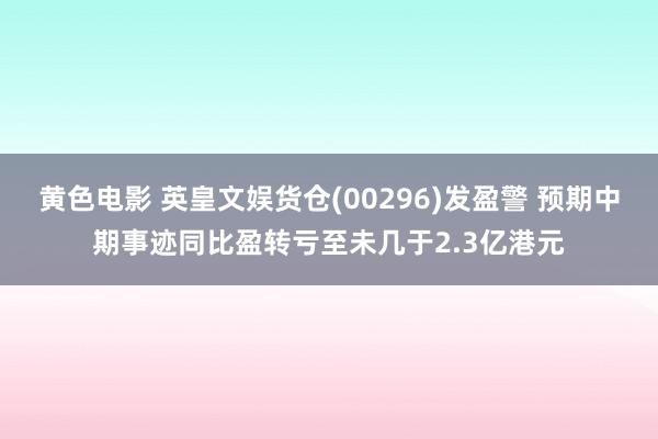 黄色电影 英皇文娱货仓(00296)发盈警 预期中期事迹同比盈转亏至未几于2.3亿港元