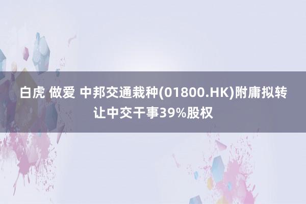 白虎 做爱 中邦交通栽种(01800.HK)附庸拟转让中交干事39%股权