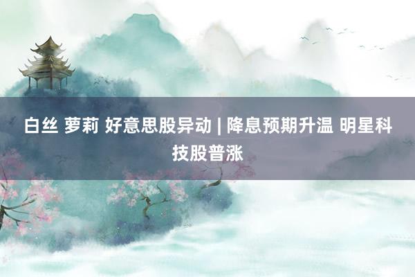 白丝 萝莉 好意思股异动 | 降息预期升温 明星科技股普涨