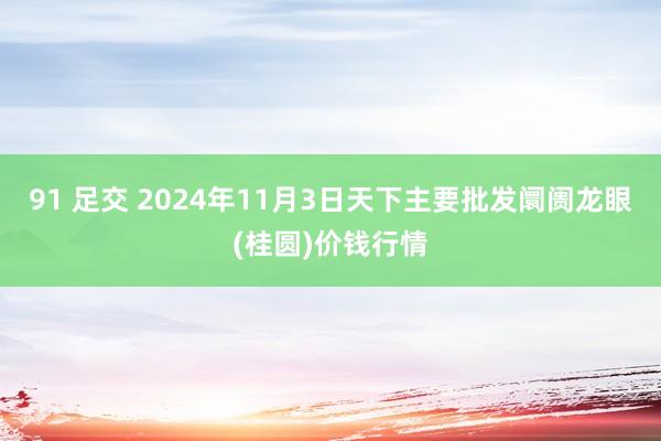 91 足交 2024年11月3日天下主要批发阛阓龙眼(桂圆)价钱行情