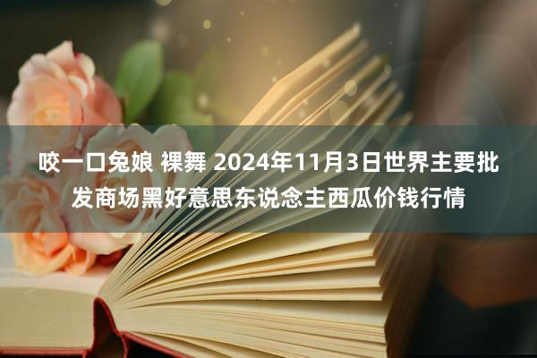 咬一口兔娘 裸舞 2024年11月3日世界主要批发商场黑好意思东说念主西瓜价钱行情