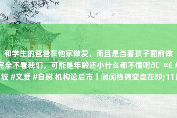 和学生的爸爸在他家做爱，而且是当着孩子面前做爱，太刺激了，孩子完全不看我们，可能是年龄还小什么都不懂吧🤣 #同城 #文爱 #自慰 机构论后市丨阛阓格调变盘在即;11月可能阶段性向顺周期切换