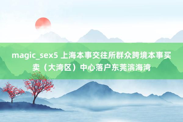 magic_sex5 上海本事交往所群众跨境本事买卖（大湾区）中心落户东莞滨海湾