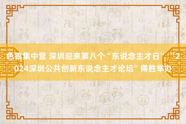 色狼集中营 深圳迎来第八个“东说念主才日” “2024深圳公共创新东说念主才论坛”得胜举办