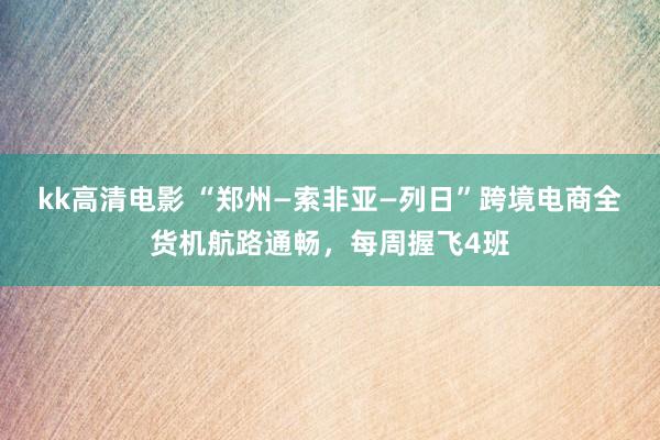 kk高清电影 “郑州—索非亚—列日”跨境电商全货机航路通畅，每周握飞4班