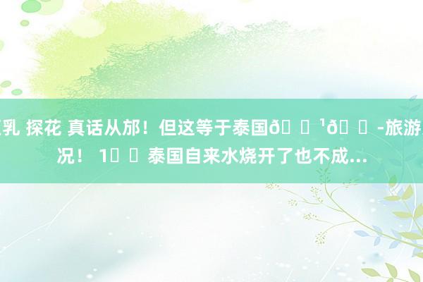 巨乳 探花 真话从邡！但这等于泰国🇹🇭旅游近况！ 1️⃣泰国自来水烧开了也不成...