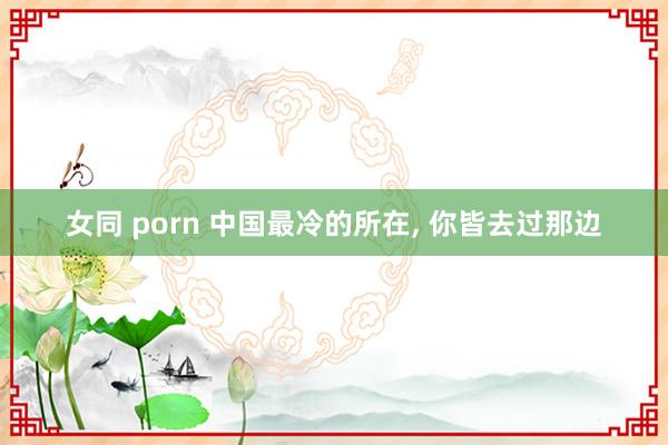 女同 porn 中国最冷的所在， 你皆去过那边