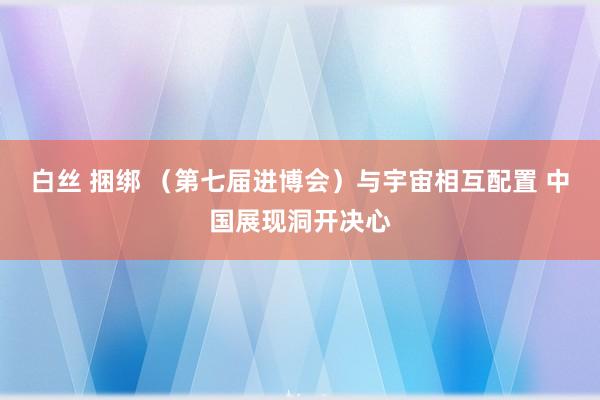 白丝 捆绑 （第七届进博会）与宇宙相互配置 中国展现洞开决心