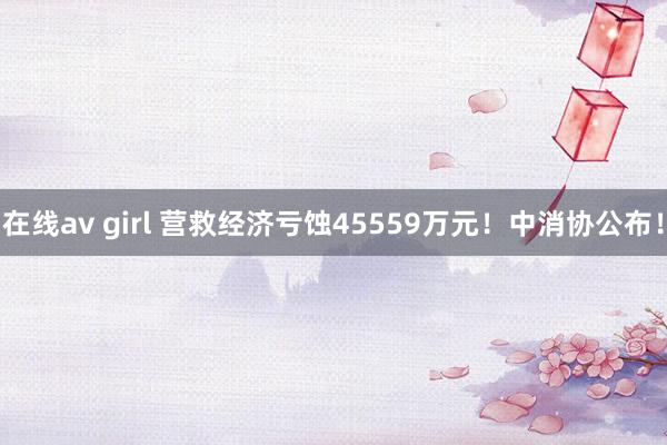 在线av girl 营救经济亏蚀45559万元！中消协公布！