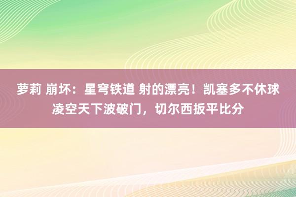 萝莉 崩坏：星穹铁道 射的漂亮！凯塞多不休球凌空天下波破门，切尔西扳平比分