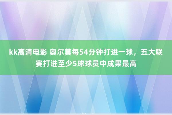 kk高清电影 奥尔莫每54分钟打进一球，五大联赛打进至少5球球员中成果最高