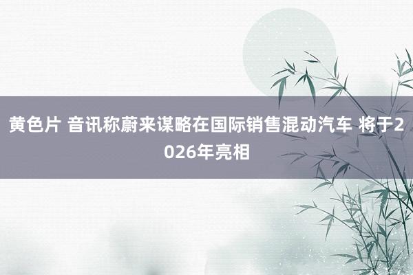 黄色片 音讯称蔚来谋略在国际销售混动汽车 将于2026年亮相