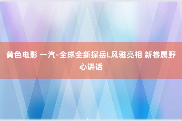 黄色电影 一汽-全球全新探岳L风雅亮相 新眷属野心讲话