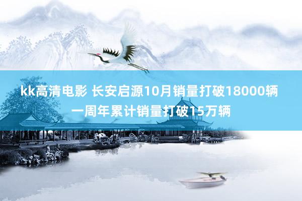 kk高清电影 长安启源10月销量打破18000辆 一周年累计销量打破15万辆