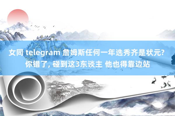 女同 telegram 詹姆斯任何一年选秀齐是状元? 你错了， 碰到这3东谈主 他也得靠边站