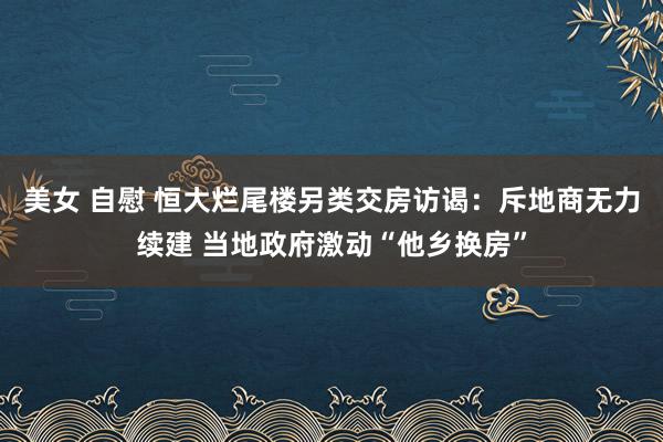 美女 自慰 恒大烂尾楼另类交房访谒：斥地商无力续建 当地政府激动“他乡换房”