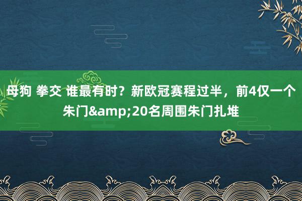 母狗 拳交 谁最有时？新欧冠赛程过半，前4仅一个朱门&20名周围朱门扎堆