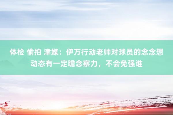 体检 偷拍 津媒：伊万行动老帅对球员的念念想动态有一定瞻念察力，不会免强谁